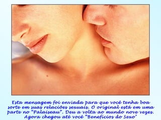 Esta mensagem foi enviada para que você tenha boa
sorte em suas relaciões sexuais. O original está em uma
parte no “Palaiseau”. Deu a volta ao mundo nove vezes.
       Agora chegou até você “Benefícios do Sexo"
 