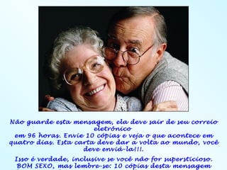Não guarde esta mensagem, ela deve sair de seu correio
                       eletrônico
 em 96 horas. Envie 10 cópias e veja o que acontece em
quatro dias. Esta carta deve dar a volta ao mundo, você
                    deve enviá-la!!!.
 Isso é verdade, inclusive se você não for supersticioso.
  BOM SEXO, mas lembre-se: 10 cópias desta mensagem
 