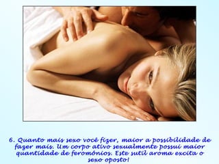 6. Quanto mais sexo você fizer, maior a possibilidade de
  fazer mais. Um corpo ativo sexualmente possui maior
   quantidade de feromônios. Este sutil aroma excita o
                      sexo oposto!
 