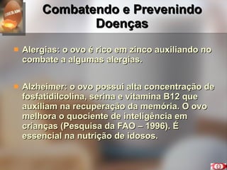 Combatendo e Prevenindo Doenças Alergias: o ovo é rico em zinco auxiliando no combate a algumas alergias. Alzheimer: o ovo possui alta concentração de fosfatidilcolina, serina e vitamina B12 que auxiliam na recuperação da memória. O ovo melhora o quociente de inteligência em crianças (Pesquisa da FAO – 1996). É essencial na nutrição de idosos. 