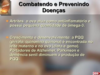 Combatendo e Prevenindo Doenças Artrites: o ovo atua como antiinflamatório e possui pequena quantidade de ômega-3. Crescimento e desenvolvimento: a PQQ (pirrolo, quinonina quinona) é encontrada no leite materno e no ovo (clara e gema). Portadores de Alzheimer, Parkinson e demência senil diminuem a produção de PQQ. 