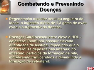 Combatendo e Prevenindo Doenças Degeneração macular senil ou cegueira da idade: a ingestão diária de 1,3 gema de ovos evita o surgimento da doença. Doenças Cardiovasculares: eleva o HDL - colesterol (bom) por possuir elevada quantidade de lecitina, impedindo que o colesterol se deposite nas artérias; no intestino, participa da formação da bile, mobilizando triglicerídeos e diminuindo a formação de colesterol. 
