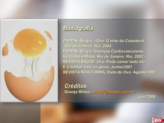 Bibliografia PUPPIN, Sérgio. --Ovo. O mito do Colesterol.  Rio de Janeiro: Rio, 2004. PUPPIN, Sérgio. Doenças Cardiovasculares. Verdades e Mitos. Rio de Janeiro: Rio, 2002. REVISTA SAÚDE. Ovo. Pode comer todo dia.  E o melhor está na gema. Junho/2007. REVISTA BOA FORMA. Dieta do Ovo. Agosto/2007. Créditos Granja Shisa -  [email_address] Jan/2008 