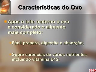 Características do Ovo Após o leite materno o ovo  é considerado o alimento  mais completo: Fácil preparo, digestão e absorção; Supre carências de vários nutrientes incluindo vitamina B12. 