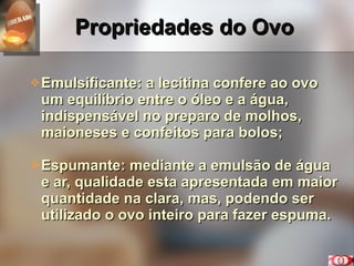 Propriedades do Ovo Emulsificante: a lecitina confere ao ovo um equilíbrio entre o óleo e a água, indispensável no preparo de molhos, maioneses e confeitos para bolos; Espumante: mediante a emulsão de água e ar, qualidade esta apresentada em maior quantidade na clara, mas, podendo ser utilizado o ovo inteiro para fazer espuma. 