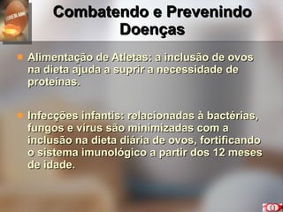 Combatendo e Prevenindo Doenças Alimentação de Atletas: a inclusão de ovos na dieta ajuda a suprir a necessidade de proteínas. Infecções infantis: relacionadas à bactérias, fungos e vírus são minimizadas com a inclusão na dieta diária de ovos, fortificando o sistema imunológico a partir dos 12 meses de idade.  