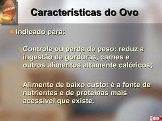 Características do Ovo Indicado para: Controle ou perda de peso: reduz a ingestão de gorduras, carnes e outros alimentos altamente calóricos; Alimento de baixo custo: é a fonte de nutrientes e de proteínas mais acessível que existe. 