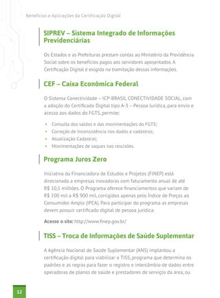 Benefícios e Aplicações da Certificação Digital


             SIPREV – Sistema Integrado de Informações
             Previdenciárias

             Os Estados e as Prefeituras prestam contas ao Ministério da Previdência
             Social sobre os benefícios pagos aos servidores aposentados. A
             Certificação Digital é exigida na tramitação dessas informações.


             CEF – Caixa Econômica Federal

             O Sistema Conectividade – ICP-BRASIL CONECTIVIDADE SOCIAL, com
             a adoção do Certificado Digital tipo A-3 – Pessoa Jurídica, para envio e
             acesso aos dados do FGTS, permite:

              •	 Consulta dos saldos e das movimentações do FGTS;
              •	 Correção de Inconsistência nos dados e cadastros;
              •	 Atualização Cadastral;
              •	 Movimentações de saques nas rescisões.

             Programa Juros Zero

             Iniciativa da Financiadora de Estudos e Projetos (FINEP) está
             direcionada a empresas inovadoras com faturamento anual de até
             R$ 10,5 milhões. O Programa oferece financiamentos que variam de
             R$ 100 mil a R$ 900 mil, corrigidos apenas pelo Índice de Preços ao
             Consumidor Amplo (IPCA). Para participar do programa as empresas
             devem possuir certificado digital de pessoa jurídica.

             Acesse o site: http://www.finep.gov.br/


             TISS – Troca de Informações de Saúde Suplementar

             A Agência Nacional de Saúde Suplementar (ANS) implantou a
             certificação digital para viabilizar o TISS, programa que determina os
             padrões e as regras para fazer o registro e intercâmbio de dados entre
             operadoras de planos de saúde e prestadores de serviços da área, ou


12
 