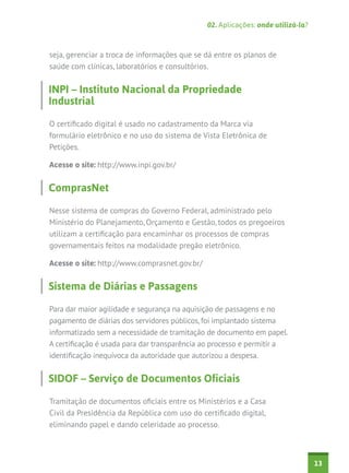 02. Aplicações: onde utilizá-la?



seja, gerenciar a troca de informações que se dá entre os planos de
saúde com clínicas, laboratórios e consultórios.


INPI – Instituto Nacional da Propriedade
Industrial

O certificado digital é usado no cadastramento da Marca via
formulário eletrônico e no uso do sistema de Vista Eletrônica de
Petições.

Acesse o site: http://www.inpi.gov.br/


ComprasNet

Nesse sistema de compras do Governo Federal, administrado pelo
Ministério do Planejamento, Orçamento e Gestão, todos os pregoeiros
utilizam a certificação para encaminhar os processos de compras
governamentais feitos na modalidade pregão eletrônico.

Acesse o site: http://www.comprasnet.gov.br/


Sistema de Diárias e Passagens

Para dar maior agilidade e segurança na aquisição de passagens e no
pagamento de diárias dos servidores públicos, foi implantado sistema
informatizado sem a necessidade de tramitação de documento em papel.
A certificação é usada para dar transparência ao processo e permitir a
identificação inequívoca da autoridade que autorizou a despesa.


SIDOF – Serviço de Documentos Oficiais

Tramitação de documentos oficiais entre os Ministérios e a Casa
Civil da Presidência da República com uso do certificado digital,
eliminando papel e dando celeridade ao processo.



                                                                                  13
 