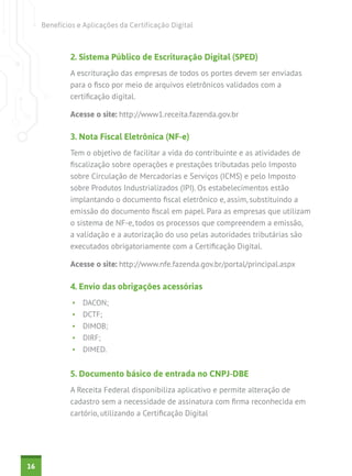 Benefícios e Aplicações da Certificação Digital



             2. Sistema Público de Escrituração Digital (SPED)
             A escrituração das empresas de todos os portes devem ser enviadas
             para o fisco por meio de arquivos eletrônicos validados com a
             certificação digital.

             Acesse o site: http://www1.receita.fazenda.gov.br

             3. Nota Fiscal Eletrônica (NF-e)
             Tem o objetivo de facilitar a vida do contribuinte e as atividades de
             fiscalização sobre operações e prestações tributadas pelo Imposto
             sobre Circulação de Mercadorias e Serviços (ICMS) e pelo Imposto
             sobre Produtos Industrializados (IPI). Os estabelecimentos estão
             implantando o documento fiscal eletrônico e, assim, substituindo a
             emissão do documento fiscal em papel. Para as empresas que utilizam
             o sistema de NF-e, todos os processos que compreendem a emissão,
             a validação e a autorização do uso pelas autoridades tributárias são
             executados obrigatoriamente com a Certificação Digital.

             Acesse o site: http://www.nfe.fazenda.gov.br/portal/principal.aspx

             4. Envio das obrigações acessórias
              •	 DACON;
              •	 DCTF;
              •	 DIMOB;
              •	 DIRF;
              •	 DIMED.


             5. Documento básico de entrada no CNPJ-DBE
             A Receita Federal disponibiliza aplicativo e permite alteração de
             cadastro sem a necessidade de assinatura com firma reconhecida em
             cartório, utilizando a Certificação Digital




16
 