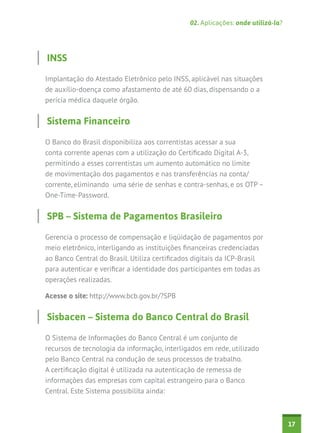 02. Aplicações: onde utilizá-la?




INSS

Implantação do Atestado Eletrônico pelo INSS, aplicável nas situações
de auxílio-doença como afastamento de até 60 dias, dispensando o a
perícia médica daquele órgão.


Sistema Financeiro

O Banco do Brasil disponibiliza aos correntistas acessar a sua
conta corrente apenas com a utilização do Certificado Digital A-3,
permitindo a esses correntistas um aumento automático no limite
de movimentação dos pagamentos e nas transferências na conta/
corrente, eliminando uma série de senhas e contra-senhas, e os OTP –
One-Time-Password.


SPB – Sistema de Pagamentos Brasileiro

Gerencia o processo de compensação e liqüidação de pagamentos por
meio eletrônico, interligando as instituições financeiras credenciadas
ao Banco Central do Brasil. Utiliza certificados digitais da ICP-Brasil
para autenticar e verificar a identidade dos participantes em todas as
operações realizadas.

Acesse o site: http://www.bcb.gov.br/?SPB


Sisbacen – Sistema do Banco Central do Brasil

O Sistema de Informações do Banco Central é um conjunto de
recursos de tecnologia da informação, interligados em rede, utilizado
pelo Banco Central na condução de seus processos de trabalho.
A certificação digital é utilizada na autenticação de remessa de
informações das empresas com capital estrangeiro para o Banco
Central. Este Sistema possibilita ainda:



                                                                                  17
 