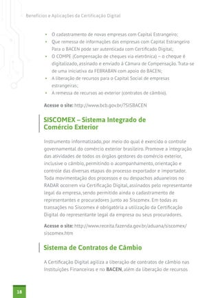 Benefícios e Aplicações da Certificação Digital



              •	 O cadastramento de novas empresas com Capital Estrangeiro;
              •	 Que remessa de informações das empresas com Capital Estrangeiro
                 Para o BACEN pode ser autenticada com Certificado Digital;
              •	 O COMPE (Compensação de cheques via eletrônica) – o cheque é
                 digitalizado, assinado e enviado à Câmara de Compensação. Trata-se
                 de uma iniciativa da FEBRABAN com apoio do BACEN;
              •	 A liberação de recursos para o Capital Social de empresas
                 estrangeiras;
              •	 A remessa de recursos ao exterior (contratos de câmbio).

             Acesse o site: http://www.bcb.gov.br/?SISBACEN


             SISCOMEX – Sistema Integrado de
             Comércio Exterior

             Instrumento informatizado, por meio do qual é exercido o controle
             governamental do comércio exterior brasileiro. Promove a integração
             das atividades de todos os órgãos gestores do comércio exterior,
             inclusive o câmbio, permitindo o acompanhamento, orientação e
             controle das diversas etapas do processo exportador e importador.
             Toda movimentação dos processos e ou despachos aduaneiros no
             RADAR ocorrem via Certificação Digital, assinados pelo representante
             legal da empresa, sendo permitido ainda o cadastramento de
             representantes e procuradores junto ao Siscomex. Em todas as
             transações no Siscomex é obrigatória a utilização da Certificação
             Digital do representante legal da empresa ou seus procuradores.

             Acesse o site: http://www.receita.fazenda.gov.br/aduana/siscomex/
             siscomex.htm


             Sistema de Contratos de Câmbio

             A Certificação Digital agiliza a liberação de contratos de câmbio nas
             Instituições Financeiras e no BACEN, além da liberação de recursos



18
 