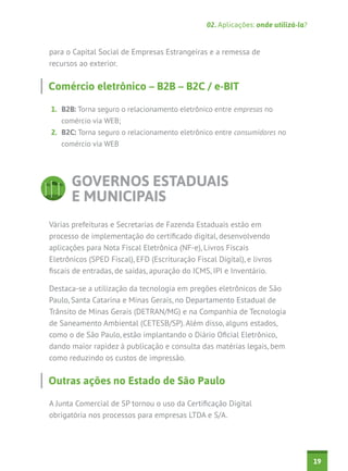 02. Aplicações: onde utilizá-la?


para o Capital Social de Empresas Estrangeiras e a remessa de
recursos ao exterior.


Comércio eletrônico – B2B – B2C / e-BIT

1.	 B2B: Torna seguro o relacionamento eletrônico entre empresas no
   comércio via WEB;
2.	 B2C: Torna seguro o relacionamento eletrônico entre consumidores no
   comércio via WEB




       GOVERNOS ESTADUAIS
       E MUNICIPAIS
Várias prefeituras e Secretarias de Fazenda Estaduais estão em
processo de implementação do certificado digital, desenvolvendo
aplicações para Nota Fiscal Eletrônica (NF-e), Livros Fiscais
Eletrônicos (SPED Fiscal), EFD (Escrituração Fiscal Digital), e livros
fiscais de entradas, de saídas, apuração do ICMS, IPI e Inventário.

Destaca-se a utilização da tecnologia em pregões eletrônicos de São
Paulo, Santa Catarina e Minas Gerais, no Departamento Estadual de
Trânsito de Minas Gerais (DETRAN/MG) e na Companhia de Tecnologia
de Saneamento Ambiental (CETESB/SP). Além disso, alguns estados,
como o de São Paulo, estão implantando o Diário Oficial Eletrônico,
dando maior rapidez à publicação e consulta das matérias legais, bem
como reduzindo os custos de impressão.


Outras ações no Estado de São Paulo

A Junta Comercial de SP tornou o uso da Certificação Digital
obrigatória nos processos para empresas LTDA e S/A.




                                                                                    19
 