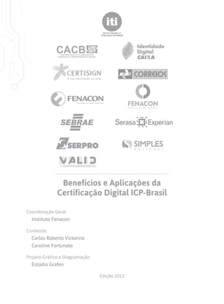 Benefícios e Aplicações da
              Certificação Digital ICP-Brasil

Coordenação Geral
  Instituto Fenacon

Conteúdo
  Carlos Roberto Victorino
  Caroline Fortunato

Projeto Gráfico e Diagramação
  Estúdio Grafen

                                Edição 2012
 