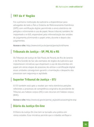 02. Aplicações: onde utilizá-la?



TRT da 4ª Região

Foi a primeira instituição do Judiciário a disponibilizar para
advogados de todo o País o Sistema de Peticionamento Eletrônico
(SIPE) com certificação digital, permitindo o envio eletrônico de
petições e eliminando o uso de papel. Nesse tribunal, também, foi
implantado o e-JUS, responsável pela informatização das sessões
de julgamento, eliminando o papel antes, durante e depois dos
julgamentos.

Acesse o site: http://www.trt4.jus.br/portal/portal/trt4/home


Tribunais de Justiça – SP, PR, RJ e RS

Os Tribunais de Justiça de São Paulo, do Paraná, do Rio de Janeiro
e do Rio Grande do Sul são exemplos de órgãos do Judiciário que
implantaram iniciativas que dispensam o uso de documentos em
papel em várias etapas do processo. Ao utilizar a certificação digital
essas unidades conseguiram garantir a tramitação e despacho dos
processos com segurança e agilidade.


Superior Tribunal de Justiça – STJ

O STJ também está apto a receber por meio eletrônico petições
referentes a processos de competência originária do presidente do
Tribunal, aos habeas-corpus (HC) e aos recursos em habeas-corpus
(RHC).

Acesse o site: http://www.stj.gov.br/portal_stj/publicacao/engine.wsp


Diário da Justiça On-line

O Diário da Justiça On-line tem se tornado uma prática em
vários estados. Essa iniciativa permite que o cidadão verifique a



                                                                                   21
 