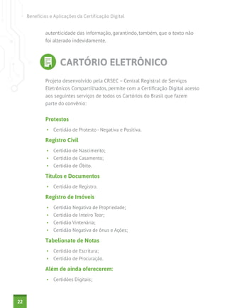 Benefícios e Aplicações da Certificação Digital


             autenticidade das informação, garantindo, também, que o texto não
             foi alterado indevidamente.



                     CARTÓRIO ELETRÔNICO
             Projeto desenvolvido pela CRSEC – Central Registral de Serviços
             Eletrônicos Compartilhados, permite com a Certificação Digital acesso
             aos seguintes serviços de todos os Cartórios do Brasil que fazem
             parte do convênio:


             Protestos
              •	 Certidão de Protesto - Negativa e Positiva.

             Registro Civil
              •	 Certidão de Nascimento;
              •	 Certidão de Casamento;
              •	 Certidão de Óbito.

             Títulos e Documentos
              •	 Certidão de Registro.

             Registro de Imóveis
              •	 Certidão Negativa de Propriedade;
              •	 Certidão de Inteiro Teor;
              •	 Certidão Vintenária;
              •	 Certidão Negativa de ônus e Ações;

             Tabelionato de Notas
              •	 Certidão de Escritura;
              •	 Certidão de Procuração.

             Além de ainda oferecerem:
              •	 Certidões Digitais;



22
 