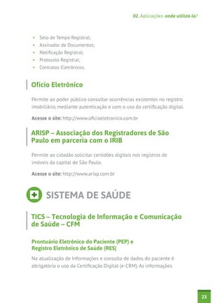 02. Aplicações: onde utilizá-la?



•	 Selo de Tempo Registral;
•	 Assinador de Documentos;
•	 Notificação Registral;
•	 Protocolo Registral;
•	 Contratos Eletrônicos.


Ofício Eletrônico

Permite ao poder público consultar ocorrências existentes no registro
imobiliário, mediante autenticação e com o uso da certificação digital.

Acesse o site: http://www.oficioeletronico.com.br


ARISP – Associação dos Registradores de São
Paulo em parceria com o IRIB

Permite ao cidadão solicitar certidões digitais nos registros de
imóveis da capital de São Paulo.

Acesse o site: http://www.arisp.com.br



      SISTEMA DE SAÚDE

TICS – Tecnologia de Informação e Comunicação
de Saúde – CFM

Prontuário Eletrônico do Paciente (PEP) e
Registro Eletrônico de Saúde (RES)
Na atualização de Informações e consulta de dados do paciente é
obrigatório o uso da Certificação Digital (e-CRM). As informações




                                                                                  23
 