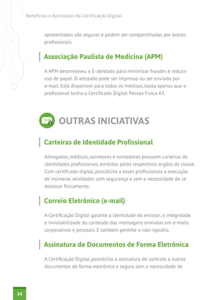 Benefícios e Aplicações da Certificação Digital



             apresentadas são seguras e podem ser compartilhadas por outros
             profissionais.


             Associação Paulista de Medicina (APM)

             A APM desenvolveu o E-atestado para minimizar fraudes e reduzir
             uso de papel. O atestado pode ser impresso ou ser enviado por
             e-mail. Está disponível para todos os médicos, basta apenas que o
             profissional tenha o Certificado Digital Pessoa Física A3.




                     OUTRAS INICIATIVAS

             Carteiras de Identidade Profissional

             Advogados, médicos, corretores e contadores possuem carteiras de
             identidades profissionais, emitidas pelos respectivos órgãos de classe.
             Com certificado digital, possibilita a esses profissionais a execução
             de inúmeras atividades com segurança e sem a necessidade de se
             deslocar fisicamente.


             Correio Eletrônico (e-mail)

             A Certificação Digital garante a identidade do emissor, a integridade
             e inviolabilidade do conteúdo das mensagens enviadas em e-mails
             corporativos e pessoais. E também permite o não-repúdio.


             Assinatura de Documentos de Forma Eletrônica

             A Certificação Digital possibilita a assinatura de contrato e outros
             documentos de forma eletrônica e segura sem a necessidade de




24
 