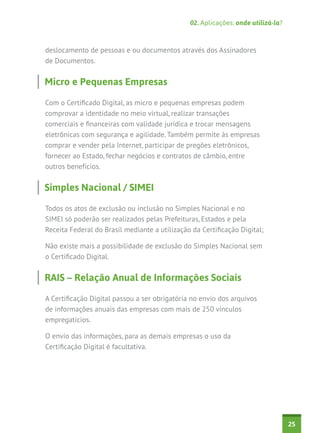02. Aplicações: onde utilizá-la?



deslocamento de pessoas e ou documentos através dos Assinadores
de Documentos.


Micro e Pequenas Empresas

Com o Certificado Digital, as micro e pequenas empresas podem
comprovar a identidade no meio virtual, realizar transações
comerciais e financeiras com validade jurídica e trocar mensagens
eletrônicas com segurança e agilidade. Também permite às empresas
comprar e vender pela Internet, participar de pregões eletrônicos,
fornecer ao Estado, fechar negócios e contratos de câmbio, entre
outros benefícios.


Simples Nacional / SIMEI

Todos os atos de exclusão ou inclusão no Simples Nacional e no
SIMEI só poderão ser realizados pelas Prefeituras, Estados e pela
Receita Federal do Brasil mediante a utilização da Certificação Digital;

Não existe mais a possibilidade de exclusão do Simples Nacional sem
o Certificado Digital.


RAIS – Relação Anual de Informações Sociais

A Certificação Digital passou a ser obrigatória no envio dos arquivos
de informações anuais das empresas com mais de 250 vínculos
empregatícios.

O envio das informações, para as demais empresas o uso da
Certificação Digital é facultativa.




                                                                                  25
 
