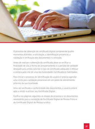O processo de obtenção do certificado digital compreende quatro
momentos distintos: a solicitação, a identificação presencial, a
validação e verificação dos documentos e a emissão.

Antes de realizar a obtenção do certificado, deve-se verificar a
finalidade de uso, a forma de armazenamento e o período de validade
desejado para, então, solicitar o tipo de certificado adequado e efetuar
a compra pelo site de uma das Autoridades Certificadoras habilitadas.

Para iniciar o processo de identificação do usuário é preciso agendar
uma visita para validação presencial em um posto de atendimento
próximo da sua localidade.

Uma vez verificada a conformidade dos documentos, o usuário estará
apto a emitir e utilizar seu Certificado Digital.

Confira nas páginas seguintes as etapas do processo e os documentos
necessários para a validação do Certificado Digital de Pessoa Física e
do Certificado Digital de Pessoa Jurídica.




                                                                           27
 