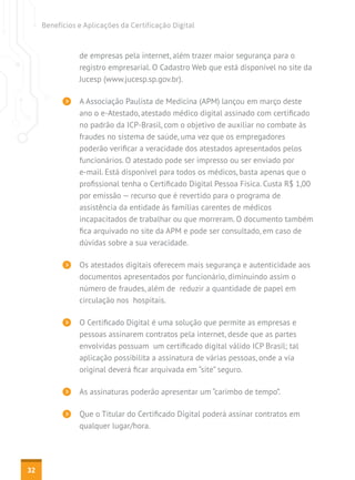 Benefícios e Aplicações da Certificação Digital



                de empresas pela internet, além trazer maior segurança para o
                registro empresarial. O Cadastro Web que está disponível no site da
                Jucesp (www.jucesp.sp.gov.br).

                A Associação Paulista de Medicina (APM) lançou em março deste
                ano o e-Atestado, atestado médico digital assinado com certificado
                no padrão da ICP-Brasil, com o objetivo de auxiliar no combate às
                fraudes no sistema de saúde, uma vez que os empregadores
                poderão verificar a veracidade dos atestados apresentados pelos
                funcionários. O atestado pode ser impresso ou ser enviado por
                e-mail. Está disponível para todos os médicos, basta apenas que o
                profissional tenha o Certificado Digital Pessoa Física. Custa R$ 1,00
                por emissão — recurso que é revertido para o programa de
                assistência da entidade às famílias carentes de médicos
                incapacitados de trabalhar ou que morreram. O documento também
                fica arquivado no site da APM e pode ser consultado, em caso de
                dúvidas sobre a sua veracidade.

                Os atestados digitais oferecem mais segurança e autenticidade aos
                documentos apresentados por funcionário, diminuindo assim o
                número de fraudes, além de reduzir a quantidade de papel em
                circulação nos hospitais.

                O Certificado Digital é uma solução que permite as empresas e
                pessoas assinarem contratos pela internet, desde que as partes
                envolvidas possuam um certificado digital válido ICP Brasil; tal
                aplicação possibilita a assinatura de várias pessoas, onde a via
                original deverá ficar arquivada em “site” seguro.

                As assinaturas poderão apresentar um “carimbo de tempo”.

                Que o Titular do Certificado Digital poderá assinar contratos em
                qualquer lugar/hora.




32
 