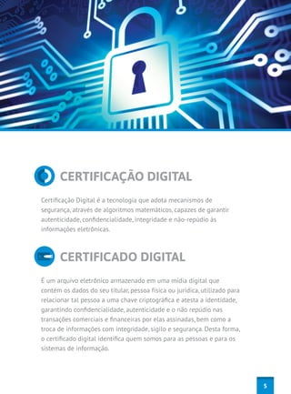 CERTIFICAÇÃO DIGITAL
Certificação Digital é a tecnologia que adota mecanismos de
segurança, através de algoritmos matemáticos, capazes de garantir
autenticidade, confidencialidade, integridade e não-repúdio às
informações eletrônicas.



      CERTIFICADO DIGITAL
É um arquivo eletrônico armazenado em uma mídia digital que
contém os dados do seu titular, pessoa física ou jurídica, utilizado para
relacionar tal pessoa a uma chave criptográfica e atesta a identidade,
garantindo confidencialidade, autenticidade e o não repúdio nas
transações comerciais e financeiras por elas assinadas, bem como a
troca de informações com integridade, sigilo e segurança. Desta forma,
o certificado digital identifica quem somos para as pessoas e para os
sistemas de informação.




                                                                            5
 