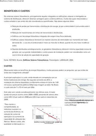 BENEFÍCIOS E CUSTOS
Os sistemas solares fotovoltaicos, principalmente aqueles integrados as edificações urbanas e interligados ao
sistema de distribuição, oferecem diversas vantagens para o sistema elétricos, muitas das quais relacionadas a
custos evitados e que ainda não são considerada ou quantificadas. Veja abaixo algumas delas:
Redução de perdas por transmissão e distribuição de energia, já que a eletricidade é consumida onde é
produzida;
Redução de investimentos em linhas de transmissão e distribuição;
Edifícios com tecnologia fotovoltaica integrada não exigem área física dedicada;
Edifícios solares fotovoltaicos fornecem os maiores volumes de eletricidade nos momentos de maior
demanda (Ex.: o uso de ar-condicionado é maior ao meio-dia no Brasil, quando há uma maior incidência
solar);
Quando distribuídos estrategicamente, os geradores fotovoltaicos oferecem mínima capacidade ociosa de
geração: por sua grande modularidade e custos prazos de instalação, podem ser considerados como um
Just-in-time de adição de capacidade de geração.
Fonte: RÜTHER, Ricardo. Edifícios Solares Fotovoltaicos. Florianópolis: LABSOLAR, 2004.
CUSTOS
Observando todos os benefícios da energia fotovoltaica, muitas pessoas podem se perguntar: por que então ela
ainda não é largamente utilizada?
A principal explicação é o custo, ainda elevado em comparação com as
fontes tradicionais de energia. No segundo semestre de 2013, a
instalação de sistema fotovoltaico na Alemanha estava em torno de 1,69
mil euros o quilowatt de potência (kWp) (veja imagem ao lado). No Brasil,
o custo varia de 7 a 10 mil reais por kWp.
Este valor vem caindo consideravelmente nos últimos anos. A maior
queda nos preços ocorreu entre 2008 e 2009, passando de valores altos
como US$ 3,5 por watt em 2008 para US$ 2 por watt em dezembro de
2009.
“Para manter a
competitividade, as
indústrias investem no
aumento da eficiência, na
redução de custos de
operação e no aumento da
capacidade de utilização das
fábricas. Baixos custos, alta
qualidade na fabricação e a
(http://www.americadosol.org/wp-content
/uploads/2010/07/grafico-queda-
custo_BSW.jpg)
Mostra a queda dos preços na
Alemanha
Gráfico mostra histórico de queda de
Benefícios e Custos | América do Sol http://www.americadosol.org/vantagens/
4 de 5 16/08/2014 16:02
 