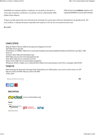 habilidade de resposta rápida a mudanças no mercado se tornaram a
marca das empresas resilientes e lucrativas”, afirma o Renewable 2010
Global Status Report.
A figura ao lado apresenta uma estimativa de evolução de custos para sistemas fotovoltaicos de grande porte. Por
essa análise, a redução de preço esperada será superior a 5% ao ano nos próximos dez anos.
SUBIR
LINKS ÚTEIS
Blog do Mauro Passos (http://mauropassos.blogspot.com.br/)
GIZ (http://www.giz.de)
Estatísticas na ANEEL (http://www.aneel.gov.br/aplicacoes/capacidadebrasil/GeracaoTipoFase.asp?tipo=12&
fase=3)
Instituto Ideal (http://institutoideal.org)
KfW (https://www.kfw-entwicklungsbank.de)
Selo Solar (http://www.selosolar.com.br)
Outros links (http://www.americadosol.org/links)
Pesquisas Online criadas com o QuestionPro (http://www.questionpro.com/?utm_campaign=NonProfit)
(https://www.facebook.com(http://twitter.com(https://www.youtube.com
TWEETS
Ideal participa de Seminário Energia Solar Fotovoltaica em Edificações, que ocorre nesta sexta, em SP:
http://t.co/ULCvYe7t0F (http://t.co/ULCvYe7t0F)
3 dias atrás
OK
INICIATIVA
(www.institutoideal.org)
Apoio
(http://www.americadosol.org/wp-content
/uploads/2010/07/curva-de-aprendizado.jpg
preços
Benefícios e Custos | América do Sol http://www.americadosol.org/vantagens/
5 de 5 16/08/2014 16:02
 