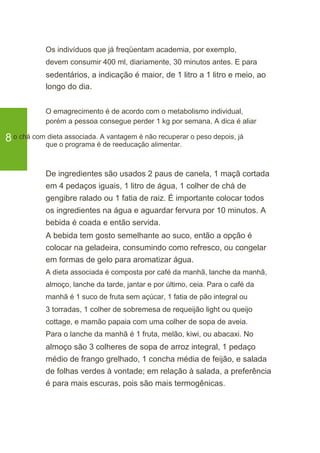 Os indivíduos que já freqüentam academia, por exemplo,
devem consumir 400 ml, diariamente, 30 minutos antes. E para
sedentários, a indicação é maior, de 1 litro a 1 litro e meio, ao
longo do dia.
O emagrecimento é de acordo com o metabolismo individual,
porém a pessoa consegue perder 1 kg por semana. A dica é aliar
8o chá com dieta associada. A vantagem é não recuperar o peso depois, já
que o programa é de reeducação alimentar.
De ingredientes são usados 2 paus de canela, 1 maçã cortada
em 4 pedaços iguais, 1 litro de água, 1 colher de chá de
gengibre ralado ou 1 fatia de raiz. É importante colocar todos
os ingredientes na água e aguardar fervura por 10 minutos. A
bebida é coada e então servida.
A bebida tem gosto semelhante ao suco, então a opção é
colocar na geladeira, consumindo como refresco, ou congelar
em formas de gelo para aromatizar água.
A dieta associada é composta por café da manhã, lanche da manhã,
almoço, lanche da tarde, jantar e por último, ceia. Para o café da
manhã é 1 suco de fruta sem açúcar, 1 fatia de pão integral ou
3 torradas, 1 colher de sobremesa de requeijão light ou queijo
cottage, e mamão papaia com uma colher de sopa de aveia.
Para o lanche da manhã é 1 fruta, melão, kiwi, ou abacaxi. No
almoço são 3 colheres de sopa de arroz integral, 1 pedaço
médio de frango grelhado, 1 concha média de feijão, e salada
de folhas verdes à vontade; em relação à salada, a preferência
é para mais escuras, pois são mais termogênicas.
 