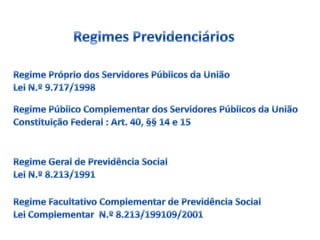 Regimes PrevidenciáriosRegime Próprio dos Servidores Públicos da UniãoLei N.º 9.717/1998Regime Público Complementar dos Servidores Públicos da UniãoConstituição Federal : Art. 40, §§ 14 e 15Regime Geral de Previdência SocialLei N.º 8.213/1991Regime Facultativo Complementar de Previdência SocialLei Complementar  N.º 8.213/199109/2001