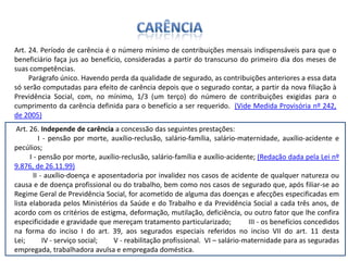 CarênciaArt. 24. Período de carência é o número mínimo de contribuições mensais indispensáveis para que o beneficiário faça jus ao benefício, consideradas a partir do transcurso do primeiro dia dos meses de suas competências.        Parágrafo único. Havendo perda da qualidade de segurado, as contribuições anteriores a essa data só serão computadas para efeito de carência depois que o segurado contar, a partir da nova filiação à Previdência Social, com, no mínimo, 1/3 (um terço) do número de contribuições exigidas para o cumprimento da carência definida para o benefício a ser requerido.  (Vide Medida Provisória nº 242, de 2005) Art. 26. Independe de carência a concessão das seguintes prestações:        I - pensão por morte, auxílio-reclusão, salário-família, salário-maternidade, auxílio-acidente e pecúlios;        I - pensão por morte, auxílio-reclusão, salário-família e auxílio-acidente; (Redação dada pela Lei nº 9.876, de 26.11.99)        II - auxílio-doença e aposentadoria por invalidez nos casos de acidente de qualquer natureza ou causa e de doença profissional ou do trabalho, bem como nos casos de segurado que, após filiar-se ao Regime Geral de Previdência Social, for acometido de alguma das doenças e afecções especificadas em lista elaborada pelos Ministérios da Saúde e do Trabalho e da Previdência Social a cada três anos, de acordo com os critérios de estigma, deformação, mutilação, deficiência, ou outro fator que lhe confira especificidade e gravidade que mereçam tratamento particularizado;         III - os benefícios concedidos na forma do inciso I do art. 39, aos segurados especiais referidos no inciso VII do art. 11 desta Lei;         IV - serviço social;         V - reabilitação profissional.  VI – salário-maternidade para as seguradas empregada, trabalhadora avulsa e empregada doméstica. 
