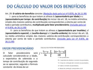 Do Cálculo do Valor dos BenefíciosArt. 29. O salário-de-benefícioconsiste: (Redação dada pela Lei nº 9.876, de 26.11.99)        I - para os benefícios de que tratam as alíneas b (aposentadoria por idade) e c (aposentadoria por tempo  de contribuição) do inciso I do art. 18, na média aritmética simples dos maiores salários-de-contribuição correspondentes a oitenta por cento de todo o período contributivo, multiplicada pelo fator previdenciário; (Incluído pela Lei nº 9.876, de 26.11.99)        II - para os benefícios de que tratam as alíneas a (aposentadoria por invalidez), d (aposentadoria especial), e (auxílio-doença) e h (auxílio-acidente) do inciso I do art. 18, na média aritmética simples dos maiores salários-de-contribuição correspondentes a oitenta por cento de todo o período contributivo. (Incluído pela Lei nº 9.876, de 26.11.99)  Fator PrevidenciárioO fator previdenciário será calculado considerando-se a idade, a expectativa de sobrevida e o tempo de contribuição do segurado ao se aposentar, segundo a fórmula constante  do Anexo da Lei 
