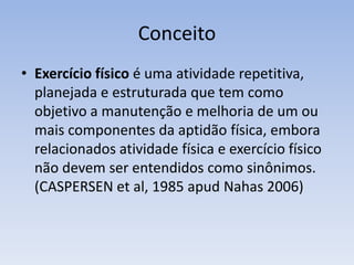 ConceitoExercício físico é uma atividade repetitiva, planejada e estruturada que tem como objetivo a manutenção e melhoria de um ou mais componentes da aptidão física, embora relacionados atividade física e exercício físico não devem ser entendidos como sinônimos. (CASPERSEN etal, 1985 apud Nahas 2006)
