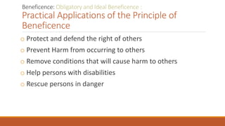 Beneficence: Obligatory and Ideal Beneficence :
Practical Applications of the Principle of
Beneficence
o Protect and defend the right of others
o Prevent Harm from occurring to others
o Remove conditions that will cause harm to others
o Help persons with disabilities
o Rescue persons in danger
 