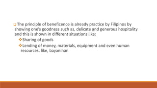  The principle of beneficence is already practice by Filipinos by
showing one’s goodness such as, delicate and generous hospitality
and this is shown in different situations like:
Sharing of goods
Lending of money, materials, equipment and even human
resources, like, bayanihan
 