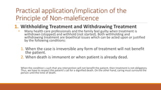 Practical application/implication of the
Principle of Non-maleficence
1. Withholding Treatment and Withdrawing Treatment
• Many health care professionals and the family feel guilty when treatment is
withdrawn (stopped) and withhold (not started). Both withholding and
withdrawing treatment are bioethical issues which can be acted upon or justified
by the following conditions:
1. When the case is irreversible any form of treatment will not benefit
the patient.
2. When death is immanent or when patient is already dead.
When the condition s such that any intervention will not benefit the patient, then treatment is not obligatory.
Thus, we have to respect the patient’s call for a dignified death. On the other hand, caring must surround the
person until the time of death.
 
