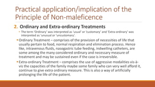 Practical application/implication of the
Principle of Non-maleficence
2. Ordinary and Extra-ordinary Treatments
• The term ‘Ordinary’ was interpreted as ‘usual’ or ‘customary’ and ‘Extra-ordinary’ was
interpreted as ‘unusual or ‘uncustomary’.
Ordinary Treatment – comprises of the provision of necessities of life that
usually pertain to food, normal respiration and elimination process. Hence
like, intravenous fluids, nasogastric tube feeding, indwelling catheters, are
some among the many considered ordinary and necessary measure of
treatment and may be sustained even if the case is irreversible.
Extra-ordinary Treatment – comprises the use of aggressive modalities vis-à-
vis the capacities of the family maybe some family who can very well afford it,
continue to give extra ordinary measure. This is also a way of artificially
prolonging the life of the patient.
 