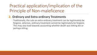 Practical application/implication of the
Principle of Non-maleficence
2. Ordinary and Extra-ordinary Treatments
◦ Traditionally, the rule on extra-ordinary treatment can be legitimately be
forgone, whereas, ordinary treatment cannot be legitimately be forgone.
This may also lead towards accounting whether death was letting die or
perhaps killing.
 