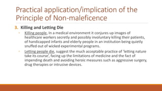 Practical application/implication of the
Principle of Non-maleficence
3. Killing and Letting Die
◦ Killing people, In a medical environment it conjures up images of
healthcare workers secretly and possibly involuntary killing their patients,
of handicapped infants and elderly people in an institution being quietly
snuffed out of wicked experimental programs.
◦ Letting people die, suggest the much acceptable practice of ‘letting nature
take its course’, facing up the limitations of medicine and the fact of
impending death and avoiding heroic measures such as aggressive surgery,
drug therapies or intrusive devices.
 