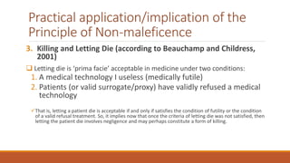 Practical application/implication of the
Principle of Non-maleficence
3. Killing and Letting Die (according to Beauchamp and Childress,
2001)
 Letting die is ‘prima facie’ acceptable in medicine under two conditions:
1. A medical technology I useless (medically futile)
2. Patients (or valid surrogate/proxy) have validly refused a medical
technology
That is, letting a patient die is acceptable if and only if satisfies the condition of futility or the condition
of a valid refusal treatment. So, it implies now that once the criteria of letting die was not satisfied, then
letting the patient die involves negligence and may perhaps constitute a form of killing.
 