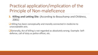 Practical application/implication of the
Principle of Non-maleficence
3. Killing and Letting Die: (According to Beauchamp and Childress,
2001)
 Killing has been conceptually and morally connected in medicine to
unacceptable acts.
Generally, Act of killing is not regarded as absolutely wrong. Example: Self-
defense, call of duty as police officer, etc.
 