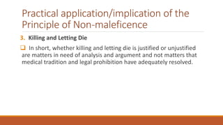 Practical application/implication of the
Principle of Non-maleficence
3. Killing and Letting Die
 In short, whether killing and letting die is justified or unjustified
are matters in need of analysis and argument and not matters that
medical tradition and legal prohibition have adequately resolved.
 