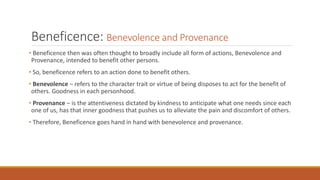 Beneficence: Benevolence and Provenance
• Beneficence then was often thought to broadly include all form of actions, Benevolence and
Provenance, intended to benefit other persons.
• So, beneficence refers to an action done to benefit others.
• Benevolence – refers to the character trait or virtue of being disposes to act for the benefit of
others. Goodness in each personhood.
• Provenance – is the attentiveness dictated by kindness to anticipate what one needs since each
one of us, has that inner goodness that pushes us to alleviate the pain and discomfort of others.
• Therefore, Beneficence goes hand in hand with benevolence and provenance.
 