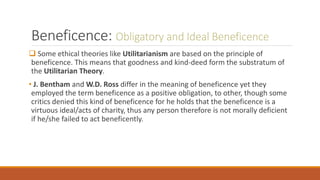 Beneficence: Obligatory and Ideal Beneficence
 Some ethical theories like Utilitarianism are based on the principle of
beneficence. This means that goodness and kind-deed form the substratum of
the Utilitarian Theory.
• J. Bentham and W.D. Ross differ in the meaning of beneficence yet they
employed the term beneficence as a positive obligation, to other, though some
critics denied this kind of beneficence for he holds that the beneficence is a
virtuous ideal/acts of charity, thus any person therefore is not morally deficient
if he/she failed to act beneficently.
 