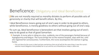 Beneficence: Obligatory and Ideal Beneficence
We are not morally required as morality dictates to perform all possible acts of
generosity or charity that will benefit others. By this,
• Ideal Beneficence means going out of one’s way in order to do good to others,
while beneficence, is merely goodness to others without going out of one’s way.
•To sum up, Ideal beneficence is benevolent act that involves going out of one’s
way to do good as that of good Samaritan.
 Example: A nurse who is riding on a bus, suddenly, one of the passengers fainted because of
hypoglycemia and fatigue. The nurse brings her to the nearest hospital, stays with her, until
she regained her consciousness. Furthermore, the nurse accompanies the woman in going
home.
This act done by the nurse is ideal and also meritorious that not all will do the same thing. It was the nurse’s
extreme moral obligation that prodded her to act and this act of beneficence makes is ideal one.
 