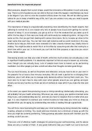 beneficial hints for improved physical
Most everyone, despite their current shape, would like to become a little perkier in each and every
way. There is a lot of guidance you can stick to that can make this happen; nevertheless you have
to be diligent if you wish to view the excellent effects down the road. We will be offering some
advice for you to keep a healthful way of life, but if you are unclear in any way you need to speak
with your medical provider.
The importance of sleep is unquestionably becoming more identified by the health experts. Not
adhering to normal hrs is one reason why lots of people have issues with getting the correct
amount of sleep. If, as an example, you get up at 9 or 10 at the weekend but you wake up at 6
within the few days in that case your body will continuously be readjusting alone. Jet lag is the
same as this, that you get from dealing with various time zones. So try to wake up close to the
exact same time each day. You can feel more well rested as well as avoid insomnia in this way.
Another tip to help you feel much more renewed is to take a twenty moment nap, ideally close to
midday. You might be able to match this in at the office by consuming and after that resting for a
short time within your car. In the event you can't do that then possess a nap once you return
home, before supper.
Decreasing anxiety can help your state of health, whilst too much anxiety can actually play a role
in significant health problems. It is absolutely important to find out ways to loosen up, and relax,
even though you are actually busy. Lots of people learn how to loosen up by performing
meditation, but other people just take a stroll and allow their thoughts consider good things.
Your pc must be away, as well as the phone and television, and you have to be on your own in
the peaceful for at least a few minutes everyday. We all need a period for re-charging their
batteries, plus it will allow you to manage daily demands without having them crack you. You
must also try to learn how to stay calm even when people around you are getting annoyed.
Anxiety can be very harmful, but there are lots of methods to cope with it if you make the time and
effort.
In the event you spend time producing issues or doing something intellectually stimulating, you
will probably find your health enhancing. Whenever you were young, your pastime intended some
thing to you, and understanding was fun, and now you have to recapture that no matter what your
age. It is very important to workout your mental muscles to help keep your mind as sharp as
possible when you are aging, by understanding new skills or reading through a great book.
You will find a more fascinating life and keep your mind functioning by doing interests like reading,
creating, artwork or knitting. You could add new interests, but a minimum of keep up with the
ones you might be currently performing. Taking grownup education classes with maintain your life
exciting, so do if you can.
There are a lot of effective health strategies for preserving your well-becoming, and the above
ideas are only a number of them. A very good method to help your health turn out to be much

 