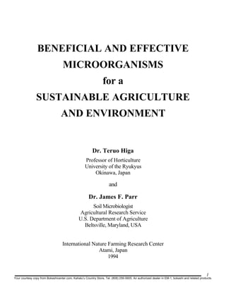 BENEFICIAL AND EFFECTIVE
MICROORGANISMS
for a
SUSTAINABLE AGRICULTURE
AND ENVIRONMENT
Dr. Teruo Higa
Professor of Horticulture
University of the Ryukyus
Okinawa, Japan
and
Dr. James F. Parr
Soil Microbiologist
Agricultural Research Service
U.S. Department of Agriculture
Beltsville, Maryland, USA
International Nature Farming Research Center
Atami, Japan
1994
1
Your courtesy copy from Bokashicenter.com, Kahalu'u Country Store, Tel. (808) 256-5605. An authorized dealer in EM-1, bokashi and related products.
 