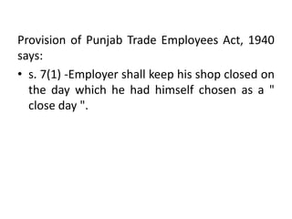Provision of Punjab Trade Employees Act, 1940
says:
• s. 7(1) -Employer shall keep his shop closed on
the day which he had himself chosen as a "
close day ".
 