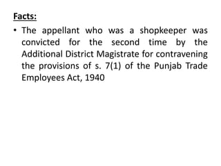 Facts:
• The appellant who was a shopkeeper was
convicted for the second time by the
Additional District Magistrate for contravening
the provisions of s. 7(1) of the Punjab Trade
Employees Act, 1940
 