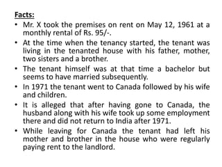 Facts:
• Mr. X took the premises on rent on May 12, 1961 at a
monthly rental of Rs. 95/-.
• At the time when the tenancy started, the tenant was
living in the tenanted house with his father, mother,
two sisters and a brother.
• The tenant himself was at that time a bachelor but
seems to have married subsequently.
• In 1971 the tenant went to Canada followed by his wife
and children.
• It is alleged that after having gone to Canada, the
husband along with his wife took up some employment
there and did not return to India after 1971.
• While leaving for Canada the tenant had left his
mother and brother in the house who were regularly
paying rent to the landlord.
 